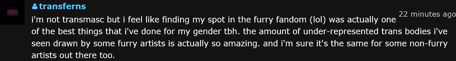 a comment that reads, 'i'm not transmasc but i feel like finding my spot in the furry fandom (lol) was actually one of the best things that i've done for my gender tbh. the amount of under-represented trans bodies i've seen drawn by some furry artists is actually so amazing. and i'm sure it's the same for some non-furry artists out there too.
